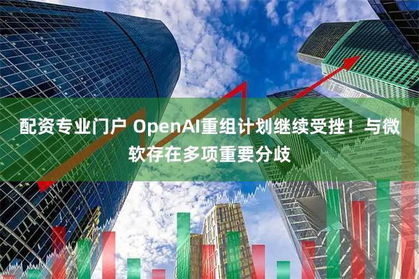 配资专业门户 OpenAI重组计划继续受挫!与微软存在多项重要分歧