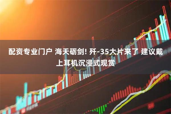 配资专业门户 海天砺剑! 歼-35大片来了 建议戴上耳机沉浸式观赏