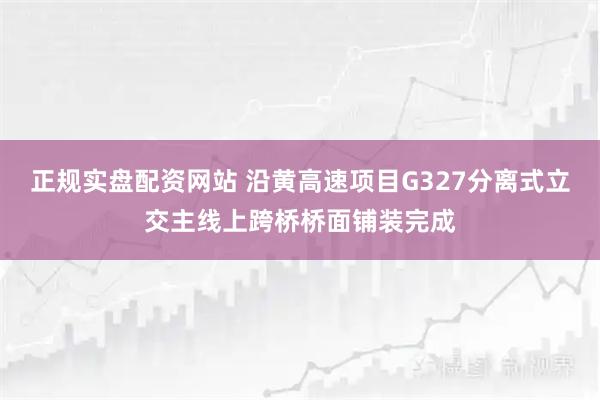 正规实盘配资网站 沿黄高速项目G327分离式立交主线上跨桥桥面铺装完成