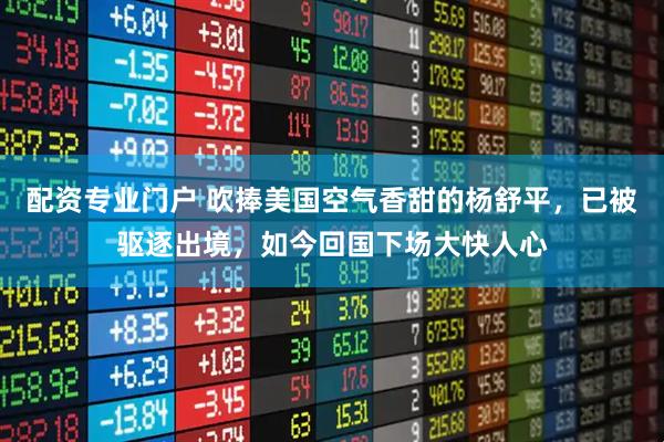 配资专业门户 吹捧美国空气香甜的杨舒平,已被驱逐出境,如今回国下场大快人心