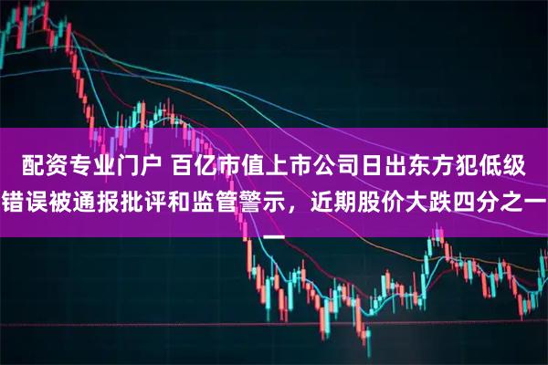 配资专业门户 百亿市值上市公司日出东方犯低级错误被通报批评和监管警示,近期股价大跌四分之一