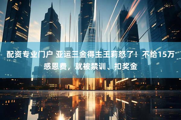 配资专业门户 亚运三金得主王莉怒了！不给15万感恩费，就被禁训、扣奖金