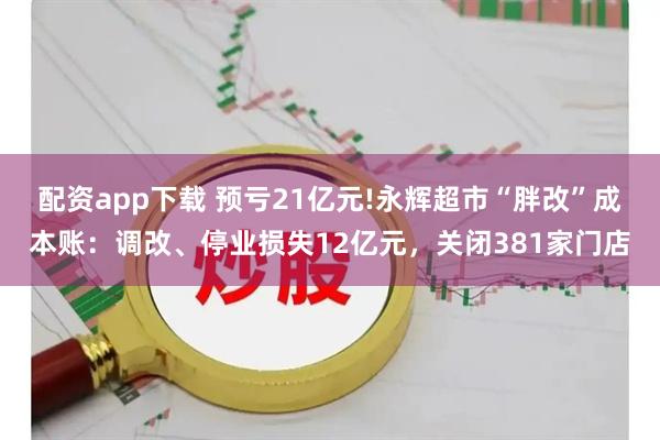 配资app下载 预亏21亿元!永辉超市“胖改”成本账：调改、停业损失12亿元，关闭381家门店
