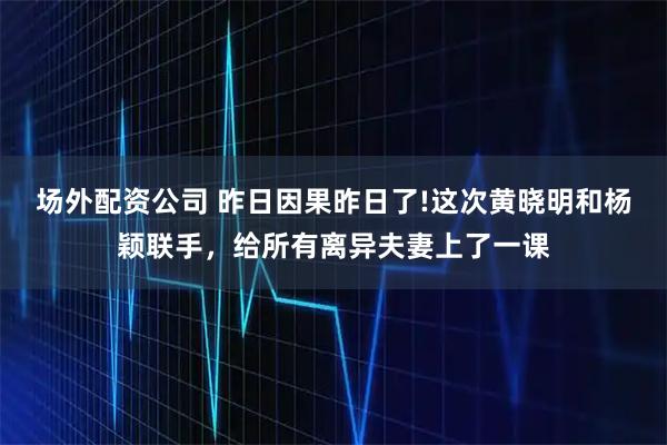 场外配资公司 昨日因果昨日了!这次黄晓明和杨颖联手，给所有离异夫妻上了一课