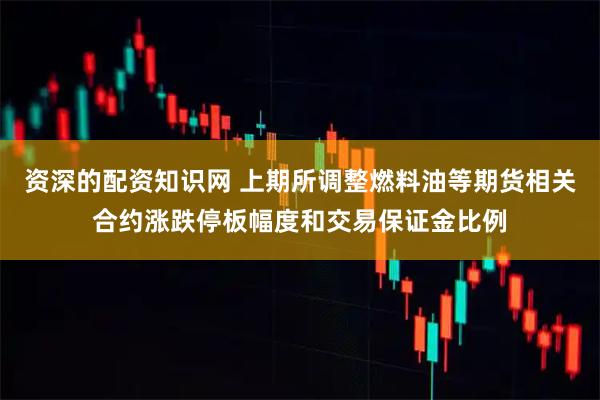 资深的配资知识网 上期所调整燃料油等期货相关合约涨跌停板幅度和交易保证金比例