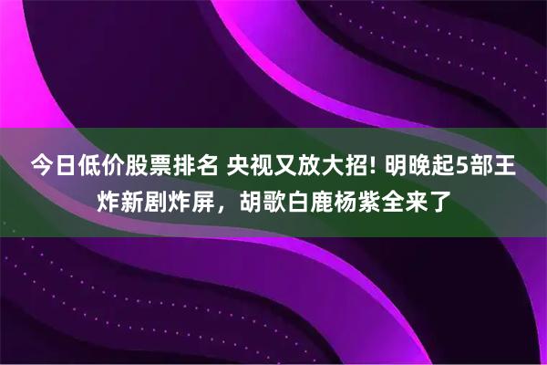 今日低价股票排名 央视又放大招! 明晚起5部王炸新剧炸屏，胡歌白鹿杨紫全来了