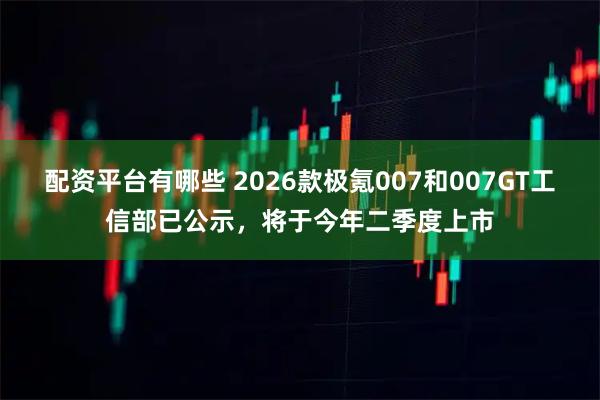 配资平台有哪些 2026款极氪007和007GT工信部已公示，将于今年二季度上市