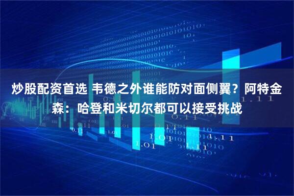 炒股配资首选 韦德之外谁能防对面侧翼？阿特金森：哈登和米切尔都可以接受挑战