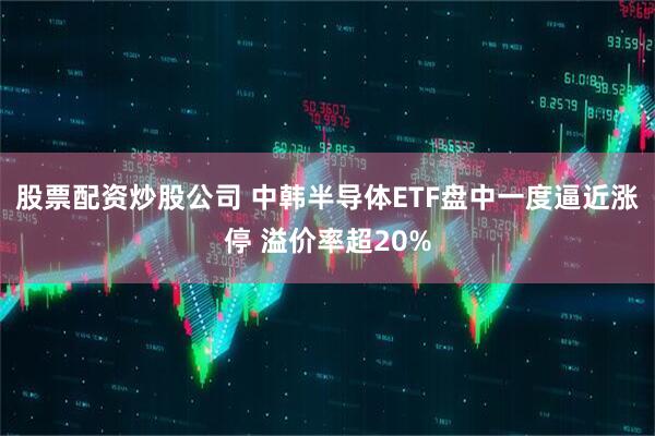股票配资炒股公司 中韩半导体ETF盘中一度逼近涨停 溢价率超20%