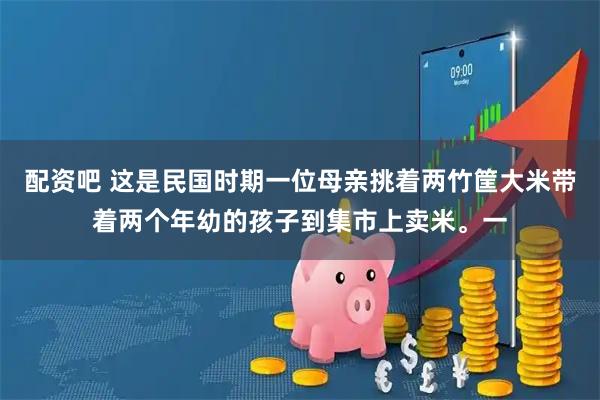 配资吧 这是民国时期一位母亲挑着两竹筐大米带着两个年幼的孩子到集市上卖米。一