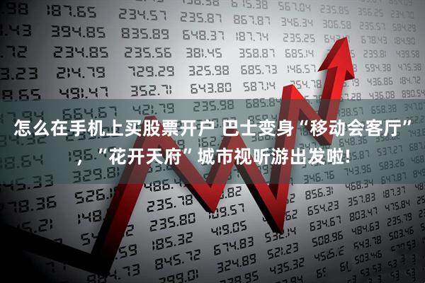 怎么在手机上买股票开户 巴士变身“移动会客厅”，“花开天府”城市视听游出发啦!