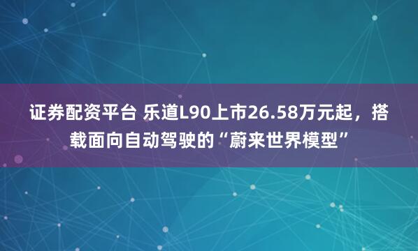 证券配资平台 乐道L90上市26.58万元起，搭载面向自动驾驶的“蔚来世界模型”