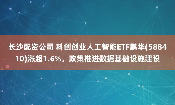 长沙配资公司 科创创业人工智能ETF鹏华(588410)涨超1.6%，政策推进数据基础设施建设