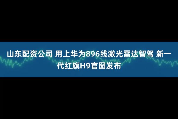 山东配资公司 用上华为896线激光雷达智驾 新一代红旗H9官图发布