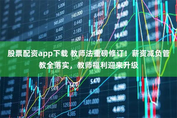 股票配资app下载 教师法重磅修订！薪资减负管教全落实，教师福利迎来升级