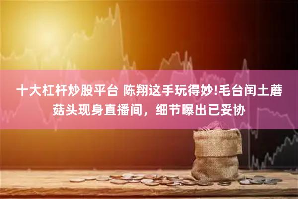 十大杠杆炒股平台 陈翔这手玩得妙!毛台闰土蘑菇头现身直播间，细节曝出已妥协