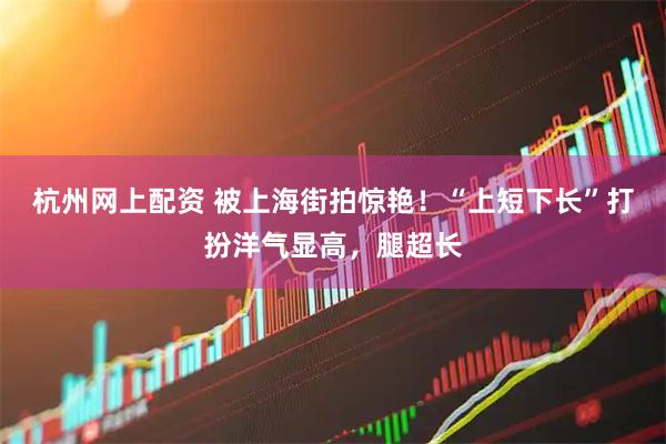 杭州网上配资 被上海街拍惊艳！“上短下长”打扮洋气显高，腿超长