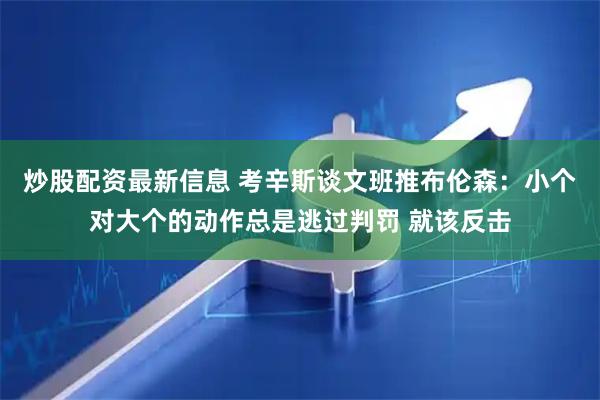 炒股配资最新信息 考辛斯谈文班推布伦森：小个对大个的动作总是逃过判罚 就该反击