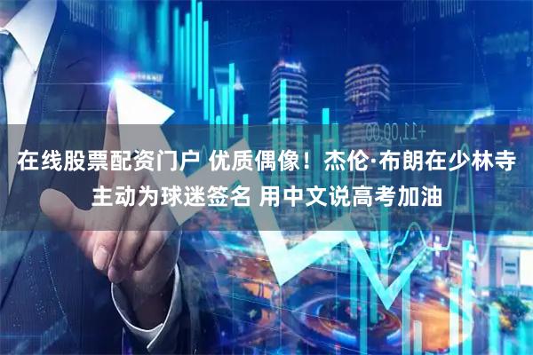 在线股票配资门户 优质偶像！杰伦·布朗在少林寺主动为球迷签名 用中文说高考加油