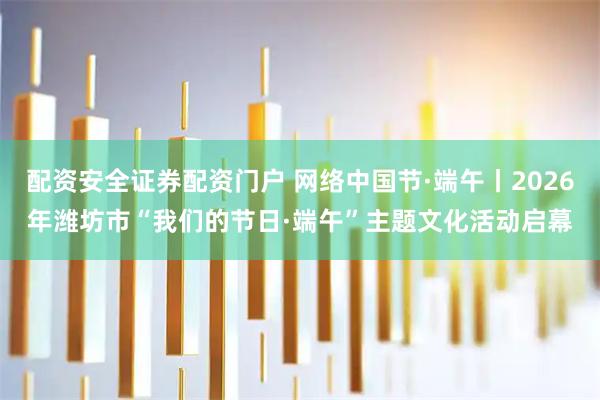 配资安全证券配资门户 网络中国节·端午丨2026年潍坊市“我们的节日·端午”主题文化活动启幕