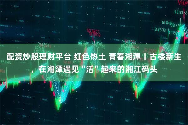 配资炒股理财平台 红色热土 青春湘潭丨古楼新生，在湘潭遇见“活”起来的湘江码头