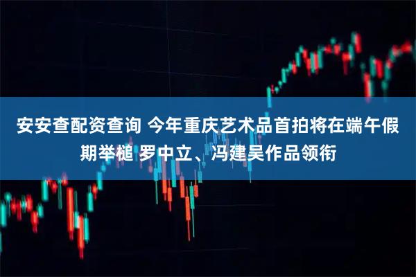 安安查配资查询 今年重庆艺术品首拍将在端午假期举槌 罗中立、冯建吴作品领衔