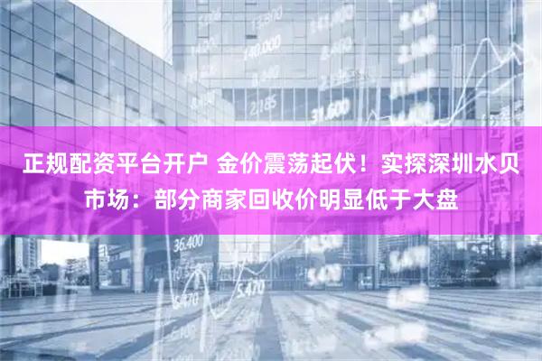 正规配资平台开户 金价震荡起伏！实探深圳水贝市场：部分商家回收价明显低于大盘