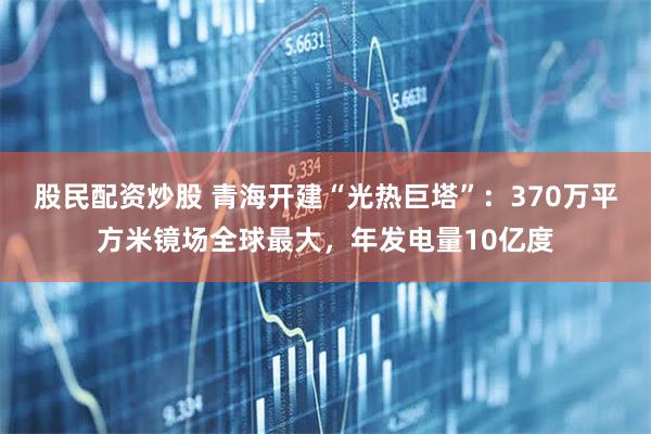 股民配资炒股 青海开建“光热巨塔”：370万平方米镜场全球最大，年发电量10亿度