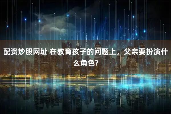 配资炒股网址 在教育孩子的问题上,父亲要扮演什么角色?