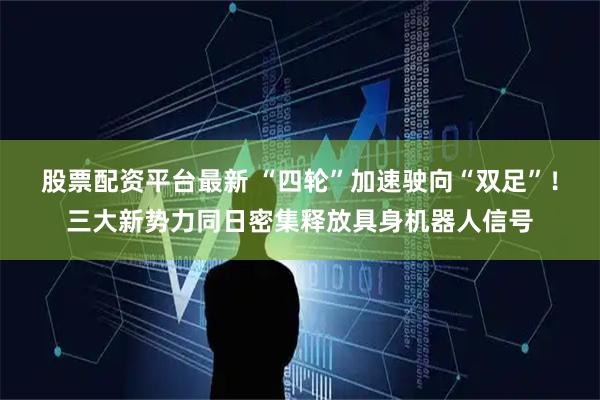 股票配资平台最新 “四轮”加速驶向“双足”！三大新势力同日密集释放具身机器人信号