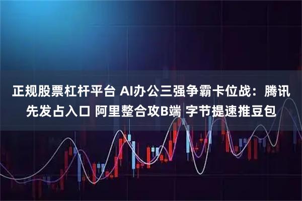 正规股票杠杆平台 AI办公三强争霸卡位战：腾讯先发占入口 阿里整合攻B端 字节提速推豆包